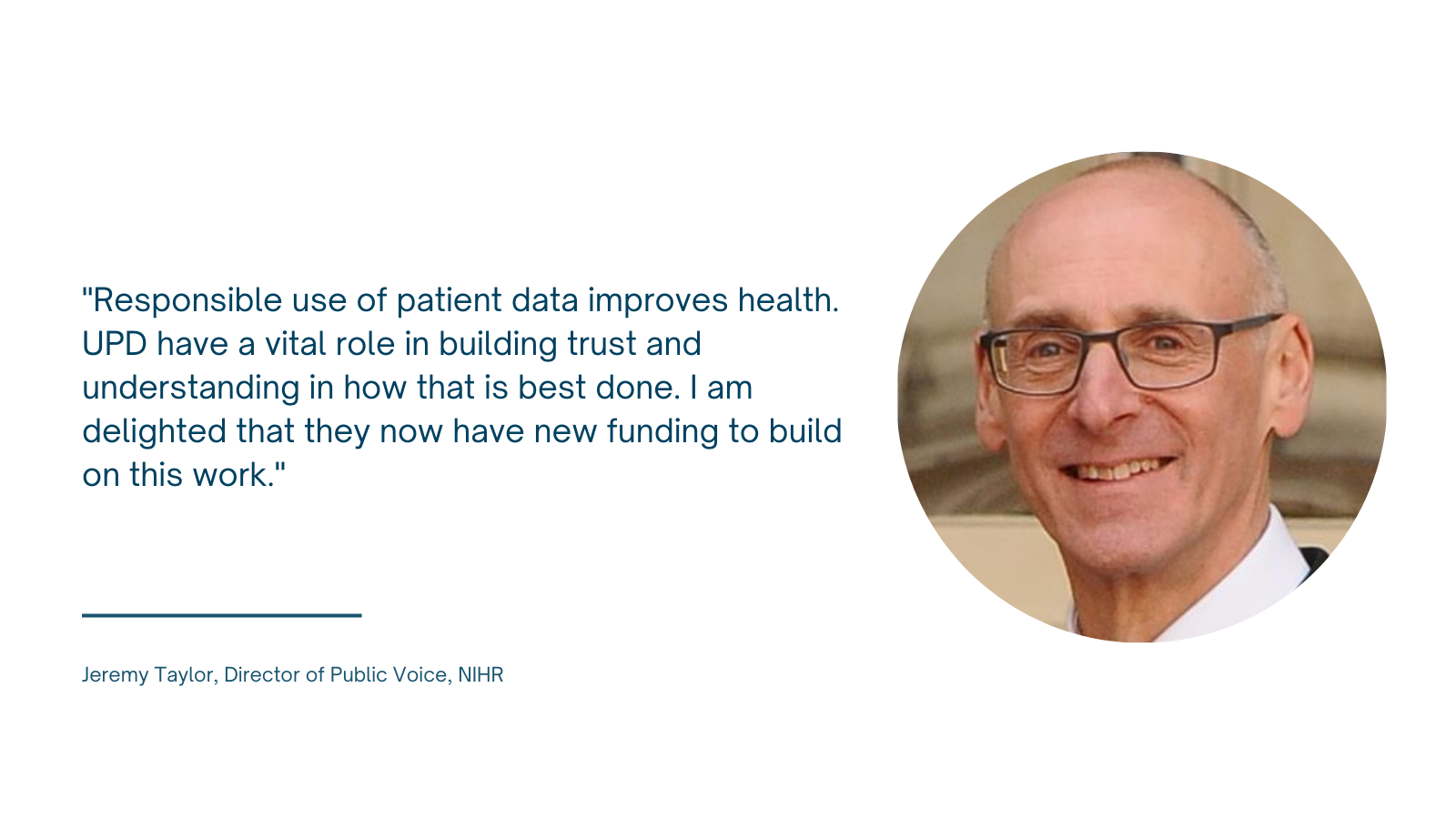 Photo of Jeremy Taylor of NIHR with quote: 'Responsible use of patient data improves health. UPD have a vital role in building trust and understanding in how that is best done. I am delighted that they now have new funding to build on this work.'