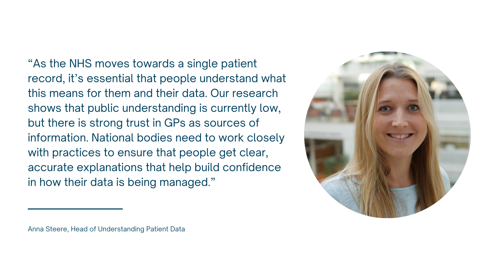 Photo of Anna Steere with caption "As the NHS moves towards a single patient record, it’s essential that people understand what this means for them and their data. Our research shows that public understanding is currently low, but there is strong trust in GPs as sources of information. National bodies need to work closely with practices to ensure that people get clear, accurate explanations that help build confidence in how their data is being managed.”